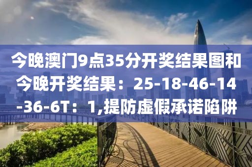 今晚澳门9点35分开奖结果图和今晚开奖结果：25-18-46-14-36-6T：1,提防虚假承诺陷阱