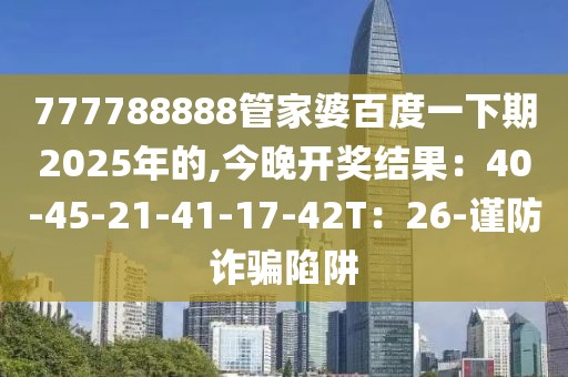777788888管家婆百度一下期2025年的,今晚开奖结果：40-45-21-41-17-42T：26-谨防诈骗陷阱