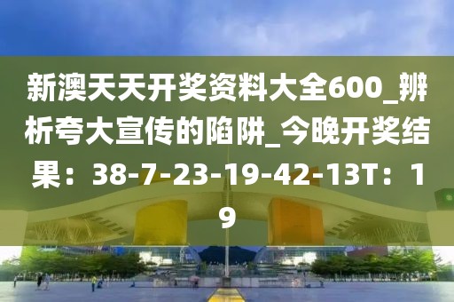 新澳天天开奖资料大全600_辨析夸大宣传的陷阱_今晚开奖结果：38-7-23-19-42-13T：19