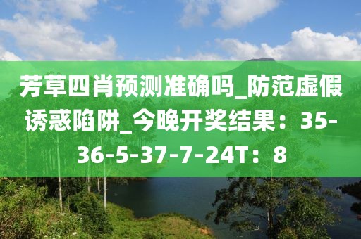 芳草四肖预测准确吗_防范虚假诱惑陷阱_今晚开奖结果：35-36-5-37-7-24T：8
