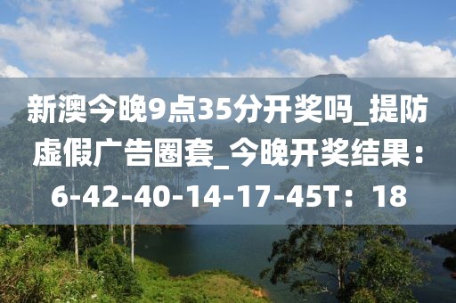 新澳今晚9点35分开奖吗_提防虚假广告圈套_今晚开奖结果：6-42-40-14-17-45T：18
