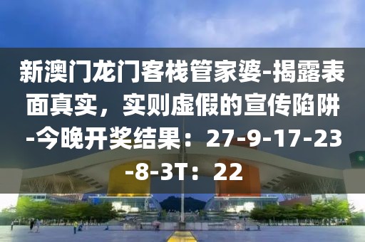 新澳门龙门客栈管家婆-揭露表面真实，实则虚假的宣传陷阱-今晚开奖结果：27-9-17-23-8-3T：22