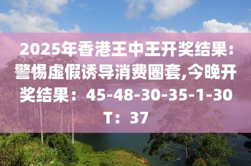 2025年香港王中王开奖结果:警惕虚假诱导消费圈套,今晚开奖结果：45-48-30-35-1-30T：37
