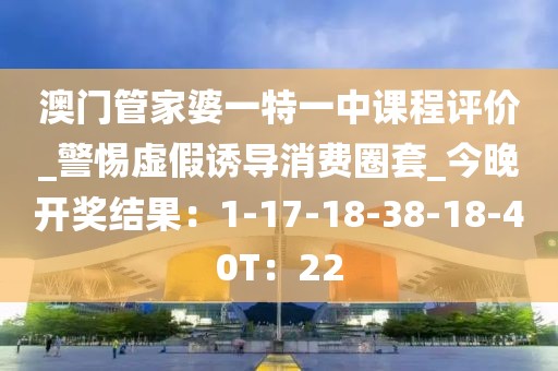 澳门管家婆一特一中课程评价_警惕虚假诱导消费圈套_今晚开奖结果：1-17-18-38-18-40T：22