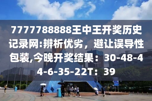 7777788888王中王开奖历史记录网:辨析优劣，避让误导性包装,今晚开奖结果：30-48-44-6-35-22T：39