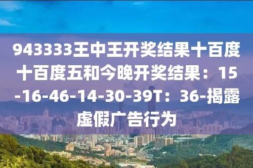 943333王中王开奖结果十百度十百度五和今晚开奖结果：15-16-46-14-30-39T：36-揭露虚假广告行为