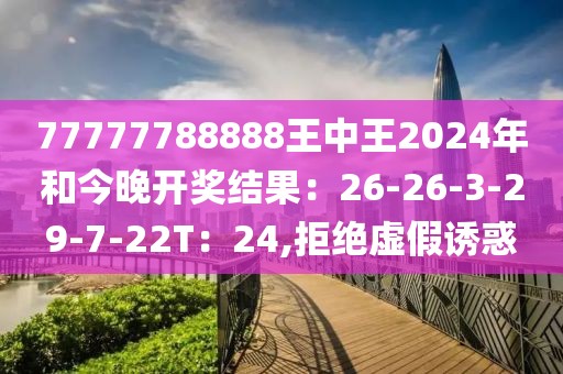 77777788888王中王2024年和今晚开奖结果：26-26-3-29-7-22T：24,拒绝虚假诱惑