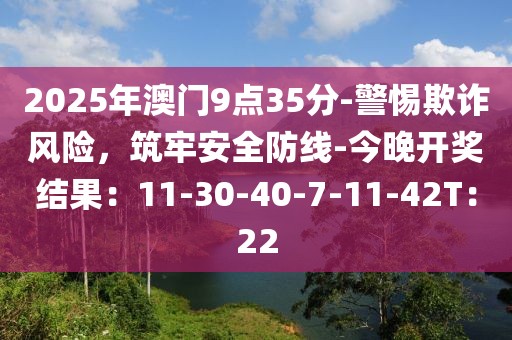 2025年澳门9点35分-警惕欺诈风险，筑牢安全防线-今晚开奖结果：11-30-40-7-11-42T：22