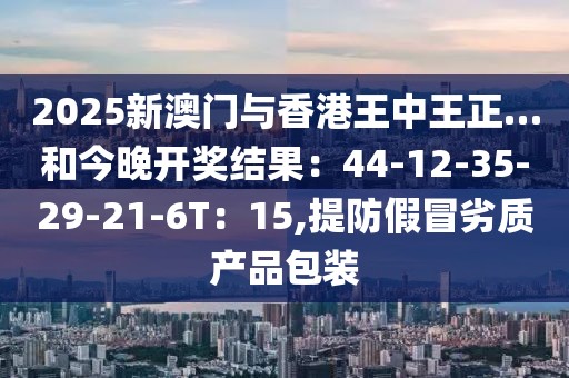 2025新澳门与香港王中王正…和今晚开奖结果：44-12-35-29-21-6T：15,提防假冒劣质产品包装