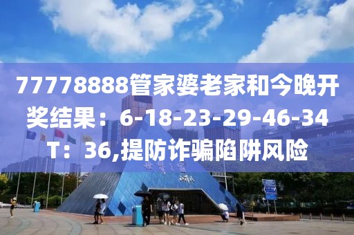 77778888管家婆老家和今晚开奖结果：6-18-23-29-46-34T：36,提防诈骗陷阱风险