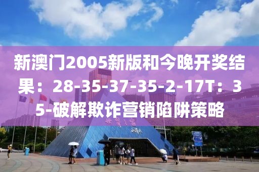 新澳门2005新版和今晚开奖结果：28-35-37-35-2-17T：35-破解欺诈营销陷阱策略