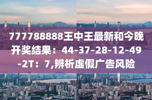 777788888王中王最新和今晚开奖结果：44-37-28-12-49-2T：7,辨析虚假广告风险