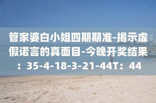 管家婆白小姐四期期准-揭示虚假诺言的真面目-今晚开奖结果：35-4-18-3-21-44T：44