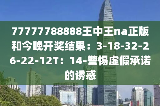 77777788888王中王na正版和今晚开奖结果：3-18-32-26-22-12T：14-警惕虚假承诺的诱惑