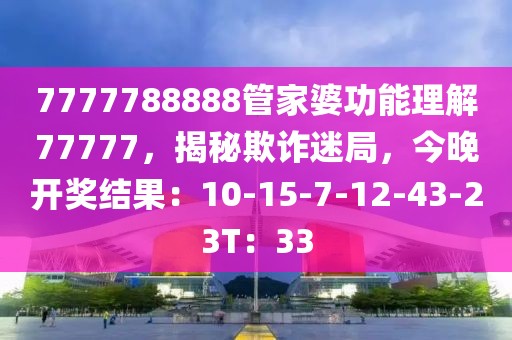 7777788888管家婆功能理解77777，揭秘欺诈迷局，今晚开奖结果：10-15-7-12-43-23T：33