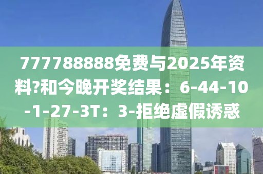 777788888免费与2025年资料?和今晚开奖结果：6-44-10-1-27-3T：3-拒绝虚假诱惑