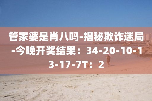 管家婆是肖八吗-揭秘欺诈迷局-今晚开奖结果：34-20-10-13-17-7T：2