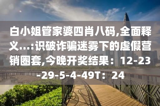 白小姐管家婆四肖八码,全面释义…:识破诈骗迷雾下的虚假营销圈套,今晚开奖结果：12-23-29-5-4-49T：24