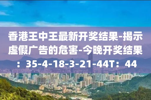 香港王中王最新开奖结果-揭示虚假广告的危害-今晚开奖结果：35-4-18-3-21-44T：44