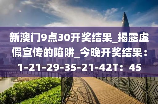 新澳门9点30开奖结果_揭露虚假宣传的陷阱_今晚开奖结果：1-21-29-35-21-42T：45