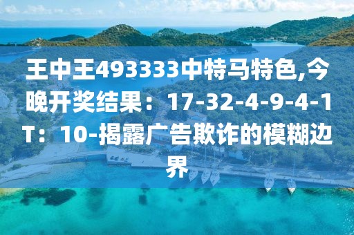 王中王493333中特马特色,今晚开奖结果：17-32-4-9-4-1T：10-揭露广告欺诈的模糊边界