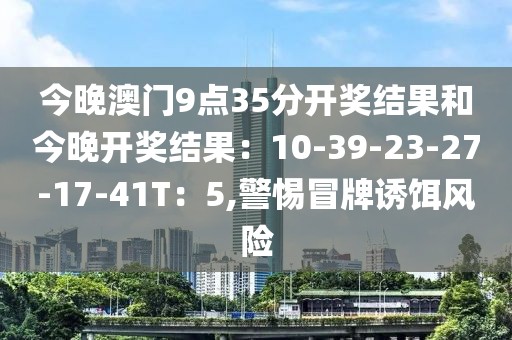 今晚澳门9点35分开奖结果和今晚开奖结果：10-39-23-27-17-41T：5,警惕冒牌诱饵风险