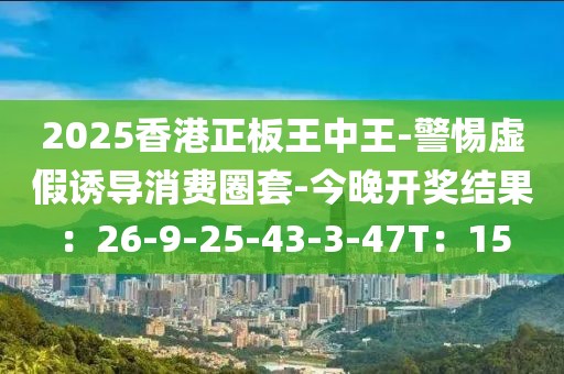 2025香港正板王中王-警惕虚假诱导消费圈套-今晚开奖结果：26-9-25-43-3-47T：15