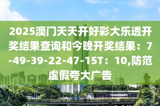 2025澳门天天开好彩大乐透开奖结果查询和今晚开奖结果：7-49-39-22-47-15T：10,防范虚假夸大广告