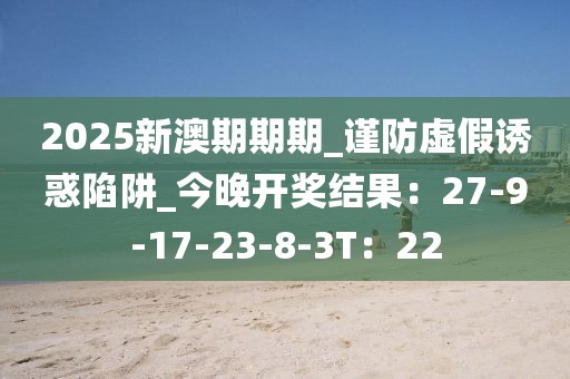 2025新澳期期期_谨防虚假诱惑陷阱_今晚开奖结果：27-9-17-23-8-3T：22