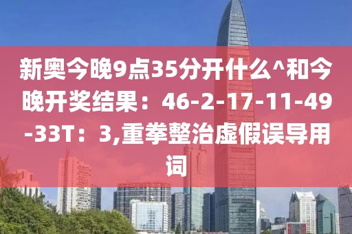新奥今晚9点35分开什么^和今晚开奖结果：46-2-17-11-49-33T：3,重拳整治虚假误导用词