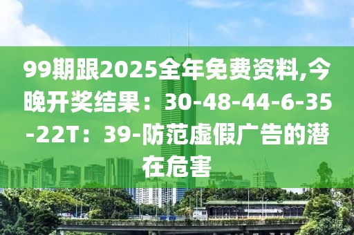 99期跟2025全年免费资料,今晚开奖结果：30-48-44-6-35-22T：39-防范虚假广告的潜在危害