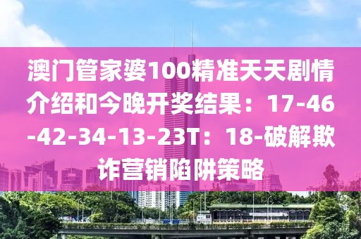 澳门管家婆100精准天天剧情介绍和今晚开奖结果：17-46-42-34-13-23T：18-破解欺诈营销陷阱策略