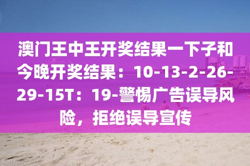 澳门王中王开奖结果一下子和今晚开奖结果：10-13-2-26-29-15T：19-警惕广告误导风险，拒绝误导宣传