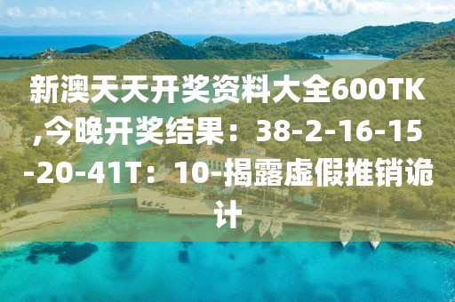 新澳天天开奖资料大全600TK,今晚开奖结果：38-2-16-15-20-41T：10-揭露虚假推销诡计