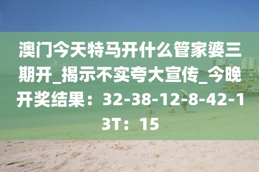 澳门今天特马开什么管家婆三期开_揭示不实夸大宣传_今晚开奖结果：32-38-12-8-42-13T：15
