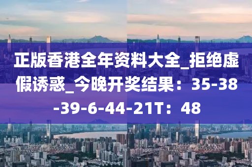 正版香港全年资料大全_拒绝虚假诱惑_今晚开奖结果：35-38-39-6-44-21T：48
