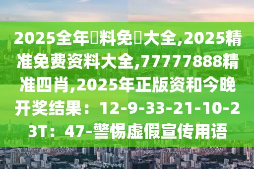 2025全年資料免費大全,2025精准免费资料大全,77777888精准四肖,2025年正版资和今晚开奖结果：12-9-33-21-10-23T：47-警惕虚假宣传用语