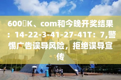 600丅K、com和今晚开奖结果：14-22-3-41-27-41T：7,警惕广告误导风险，拒绝误导宣传
