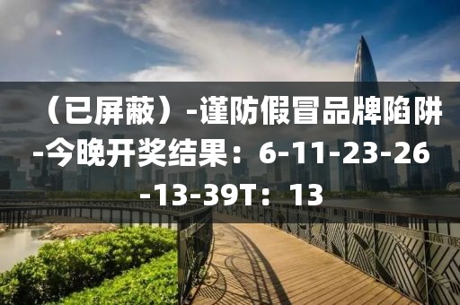 （已屏蔽）-谨防假冒品牌陷阱-今晚开奖结果：6-11-23-26-13-39T：13