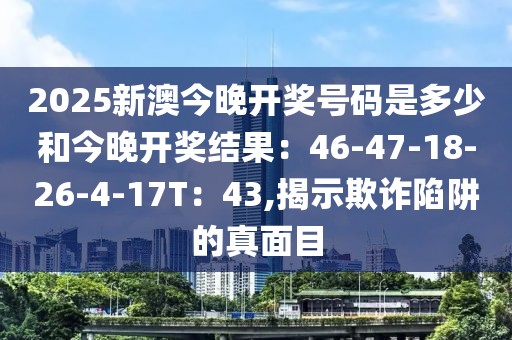 2025新澳今晚开奖号码是多少和今晚开奖结果：46-47-18-26-4-17T：43,揭示欺诈陷阱的真面目