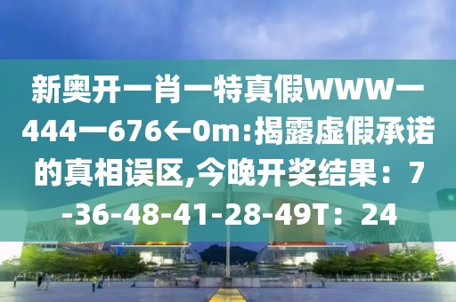 新奥开一肖一特真假WWW一444一676←0m:揭露虚假承诺的真相误区,今晚开奖结果：7-36-48-41-28-49T：24