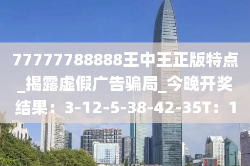 77777788888王中王正版特点_揭露虚假广告骗局_今晚开奖结果：3-12-5-38-42-35T：1