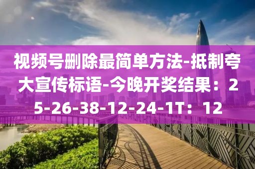 视频号删除最简单方法-抵制夸大宣传标语-今晚开奖结果：25-26-38-12-24-1T：12