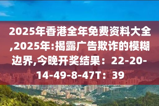 2025年香港全年免费资料大全,2025年:揭露广告欺诈的模糊边界,今晚开奖结果：22-20-14-49-8-47T：39
