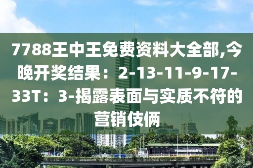 7788王中王免费资料大全部,今晚开奖结果：2-13-11-9-17-33T：3-揭露表面与实质不符的营销伎俩