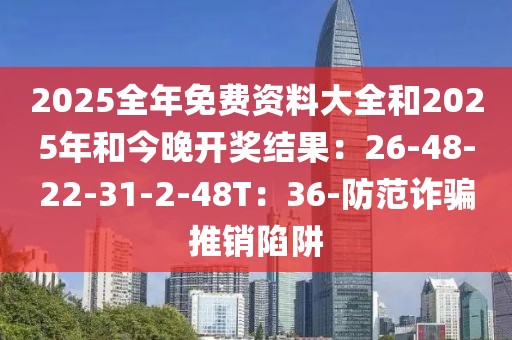 2025全年免费资料大全和2025年和今晚开奖结果：26-48-22-31-2-48T：36-防范诈骗推销陷阱