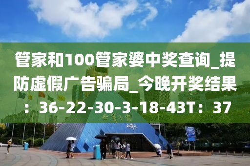 管家和100管家婆中奖查询_提防虚假广告骗局_今晚开奖结果：36-22-30-3-18-43T：37