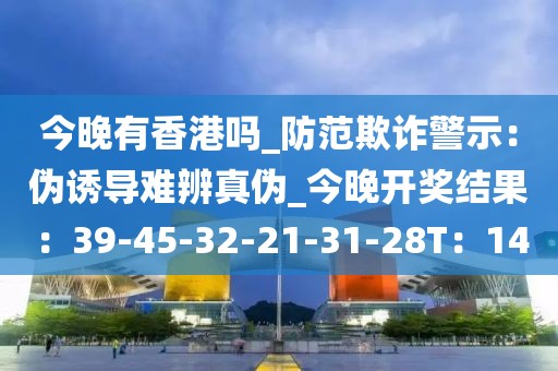 今晚有香港吗_防范欺诈警示：伪诱导难辨真伪_今晚开奖结果：39-45-32-21-31-28T：14