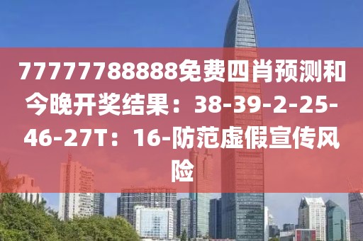 77777788888免费四肖预测和今晚开奖结果：38-39-2-25-46-27T：16-防范虚假宣传风险