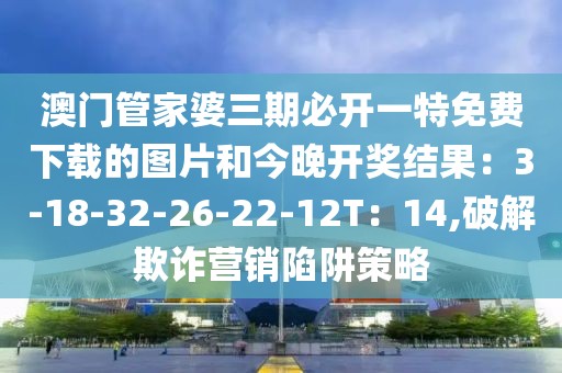 澳门管家婆三期必开一特免费下载的图片和今晚开奖结果：3-18-32-26-22-12T：14,破解欺诈营销陷阱策略